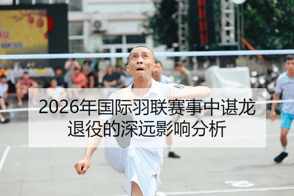 2026年国际羽联赛事中谌龙退役的深远影响分析