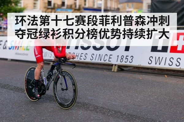 环法第十七赛段菲利普森冲刺夺冠绿衫积分榜优势持续扩大