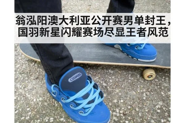 翁泓阳澳大利亚公开赛男单封王，国羽新星闪耀赛场尽显王者风范